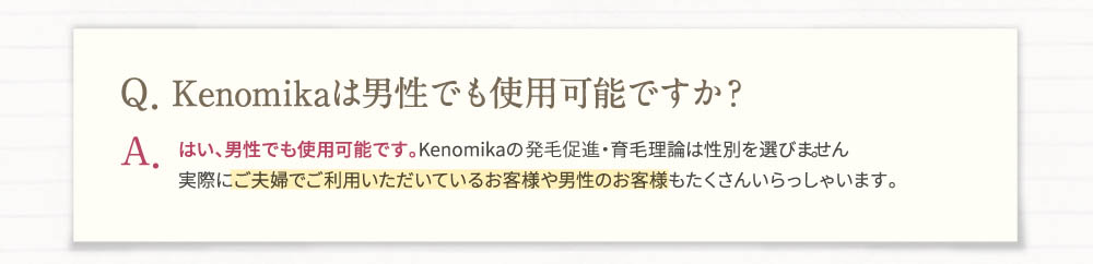 Q、Kenomikaは男性でも使用可能ですか？A、はい、男性でも使用可能です。Kenomikaの発毛促進・育毛理論は性別を選びません。実際にご夫婦でご利用頂いているお客様や男性のお客様もたくさんいらっしゃいます。