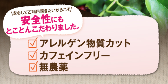 安心してご利用いただきたいからこそ安全性にもとことんこだわりました。アレルゲン物質カット、カフェインフリー、無農薬。