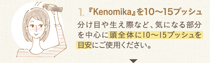 １．Kenomikaケノミカを10～15プッシュ分け目や生え際など、気になる部分を中心に頭全体に10～15プッシュを目安にご使用ください。