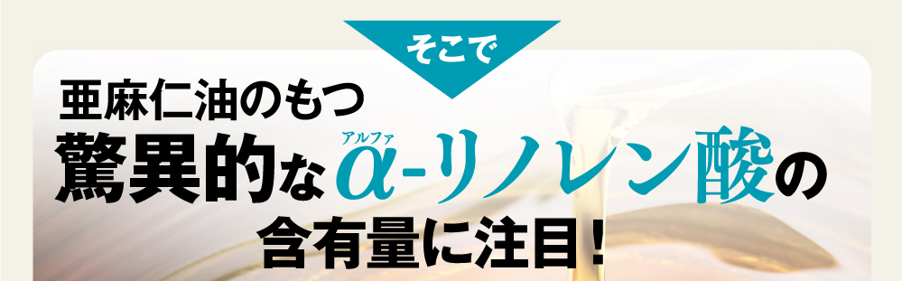 そこで、亜麻仁油のもつ驚異的なαリノレン酸の含有量に注目！