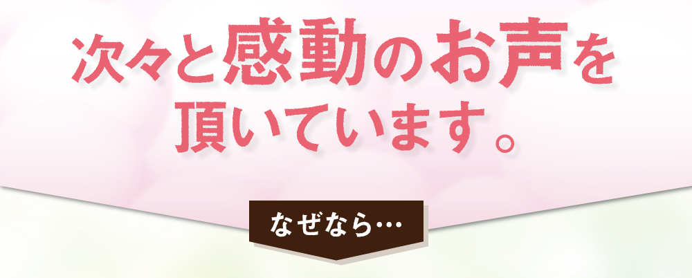 次々と感動のお声を頂いています。なぜなら・・・