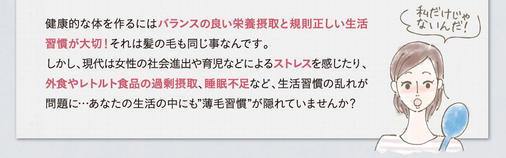 健康的な体を作るにはバランスの良い栄養摂取と規則正しい生活習慣が大切！それは髪の毛も同じ事なんです。しかし、現代は女性の社会進出や育児などによるストレスを感じたり、外食やレトルト食品の過剰摂取、睡眠不足など、生活習慣の乱れが問題に・・・あなたの生活の中にも薄毛習慣が隠れていませんか？