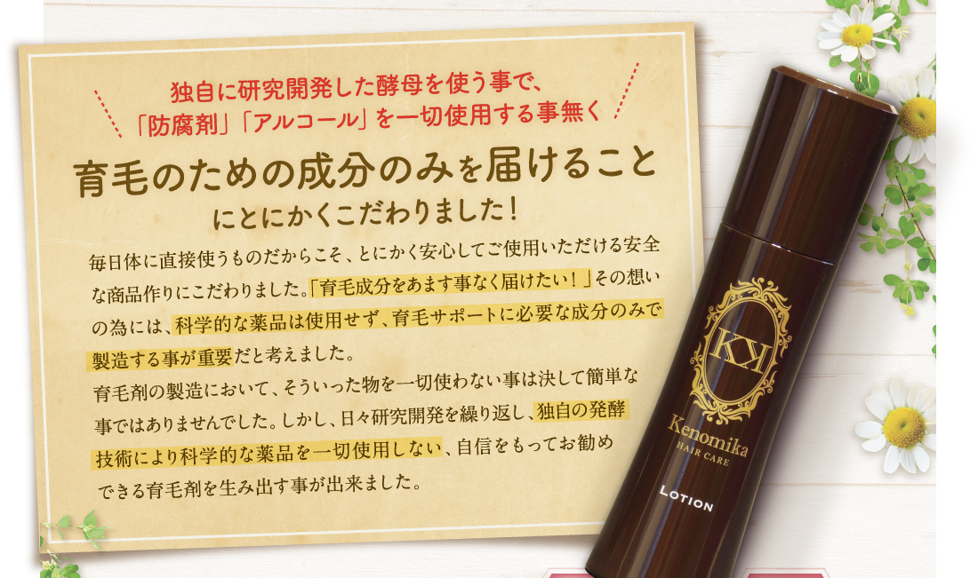 独自に研究開発した発酵の技術で、「防腐剤」「アルコール」を一切使用する事無く育毛のための成分のみを届けることにとにかくこだわりました！毎日体に直接使ものだからこそ、とにかく安心してご使用いただける安全な商品作りにこだわりました。「育毛成分をあます事無く届けたい！」その想いの為には、科学的な薬品は使用せず、育毛サポートに必要な成分のみで製造する事が重要だと考えました。育毛剤の製造において、そういったものを一切使わない事はけして簡単な事でははありませんでした。しかし、日々研究開発を繰り返し、独自の温泉酵母を利用する防腐技術により科学的な薬品を一切使用しない、自信をもってお勧めできる育毛剤を生み出す事が出来ました。