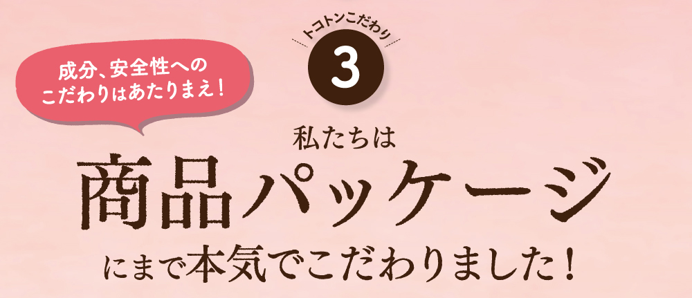 成分、安全性へのこだわりは当たり前！私たちは商品パッケージにまで本気でこだわりました！