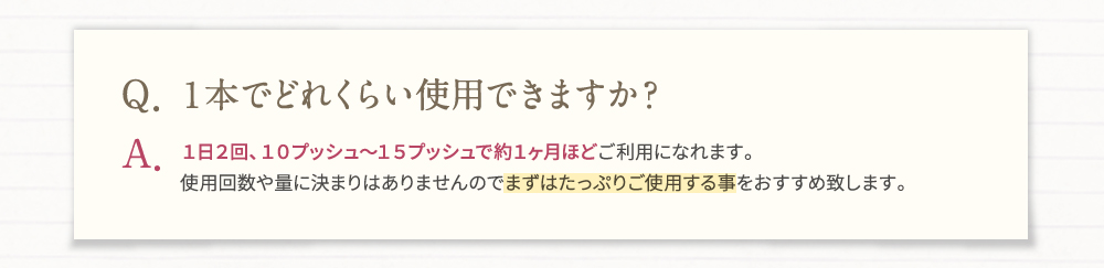 Q・1本でどれくらい使用できますか？A・1日2回、10プッシュ～15プッシュで約1ヶ月ほどご利用になれます。使用回数や量に決まりはありませんのでまずはたっぷりご使用する事をおすすめ致します