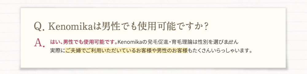Q・Kenomika(ケノミカ)は男性でも使用可能ですか？A・はい、男性でも使用可能です。Kenomika(ケノミカ)の発毛促進・育毛理論は性別を選びません。実際にご夫婦でご利用いただいているお客様や男性のお客様もたくさんいらっしゃいます。