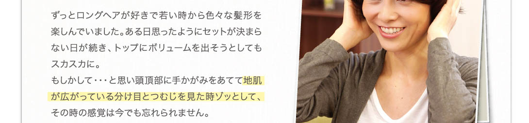 ずっとヘアアレンジが好きで若い時から色々な髪形を楽しんでいました。ある日思ったようにセットが決まらない日が続き、トップにボリュームを出そうとしてもスカスカに。もしかして・・・と思い頭頂部に手鏡をあてて地肌が広がっている分け目とつむじを見た時ぞっとして、その時の感覚は今でも忘れられません。