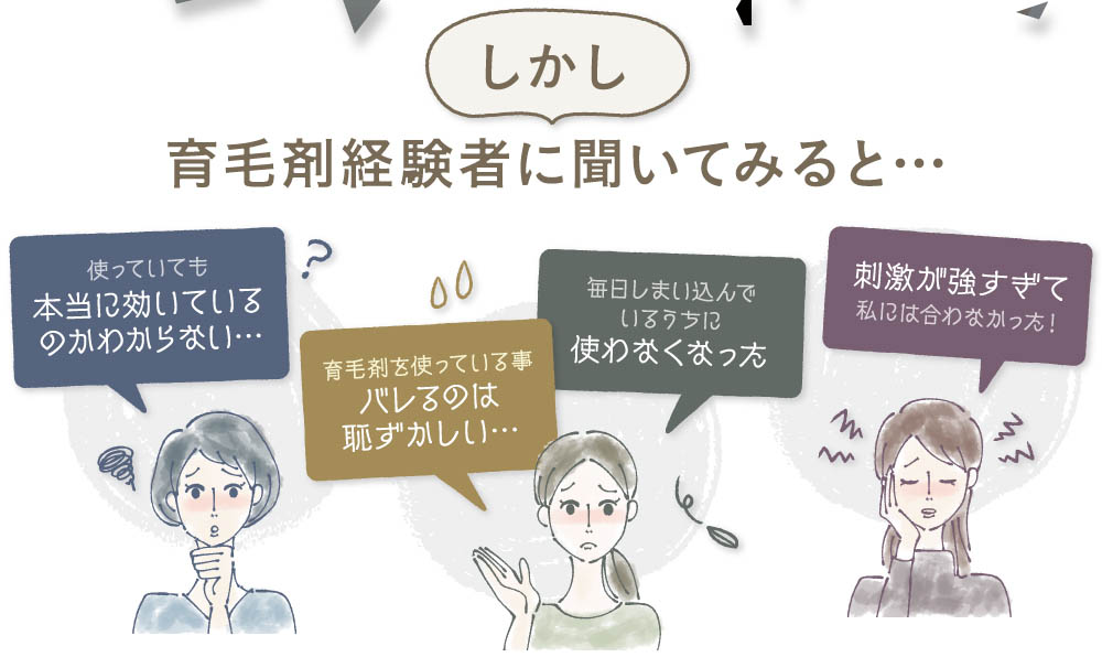 しかし、育毛剤経験者に聞いてみると・・・使っていても本当に効いてるの？行く木材を使っている事がバレるのは恥ずかしい・・・毎日しまい込んでいるうちに使わなくなった。刺激が強すぎて私には合わなかった！