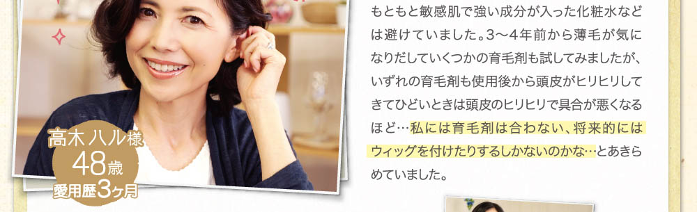 もともと敏感肌で強い成分が入った化粧水などは避けていました。３～４年前から薄毛がきになりだしていくつかの育毛剤も試してみましたが、いずれの育毛剤も使用後から頭皮がヒリヒリしてきてひどいときは頭皮のヒリヒリで具合が悪くなるほど・・・私には育毛剤は合わない、将来的にはウィッグを付けたりするしかないのかな・・・とあきらめていました。