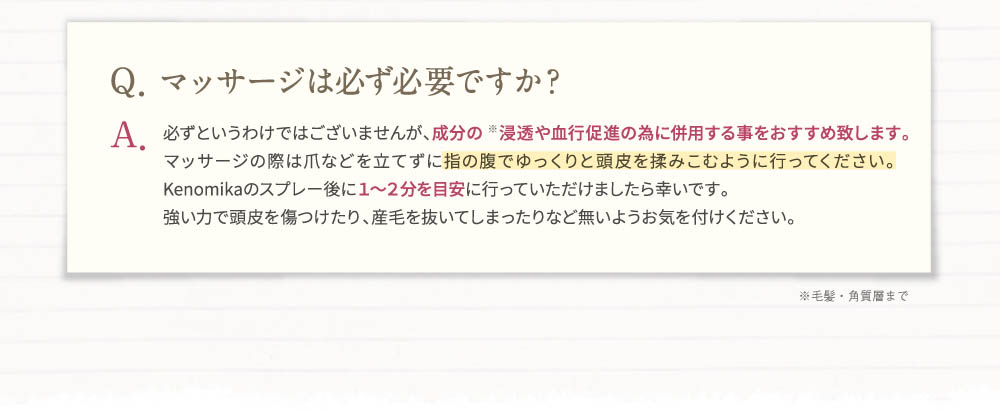 Q、マッサージは必ず必要ですか？A、必ずというわけではございませんが、成分の浸透や血行促進の為に併用する事をおすすめ致します。