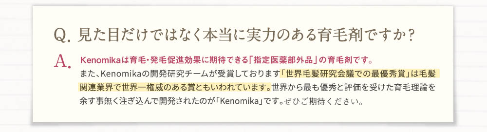 Q・見た目だけでなく本当に実力のある育毛剤ですか？A・Kenomika(ケノミカ)は育毛・発毛促進に効果が期待できる「指定医薬部外品」の育毛剤です。また、Kenomika(ケノミカ)の開発研究チームが受賞しております「世界毛髪研究会議での最優秀賞」は毛髪関連業界で世界一権威のある賞とも言われています。世界から最も優秀と評価を受けた育毛理論を余す事無く注ぎ込んで開発されたのが「Kenomika(ケノミカ)」です。ぜひご期待ください。