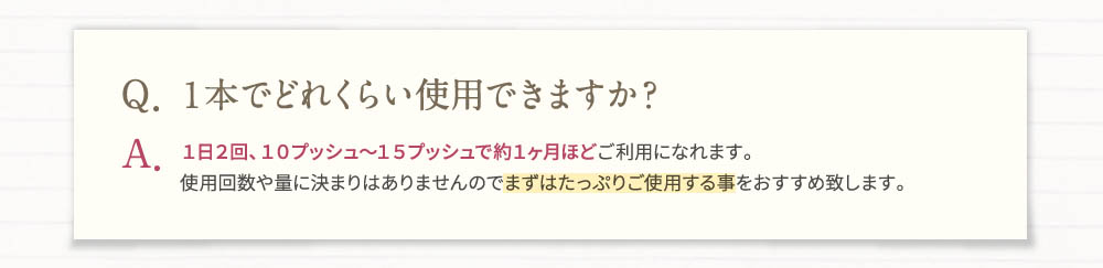 Q・1本でどれくらい使用できますか？A・1日2回、10プッシュ～15プッシュで約1ヶ月ほどご利用になれます。使用回数や量に決まりはありませんのでまずはたっぷりご使用する事をおすすめ致します