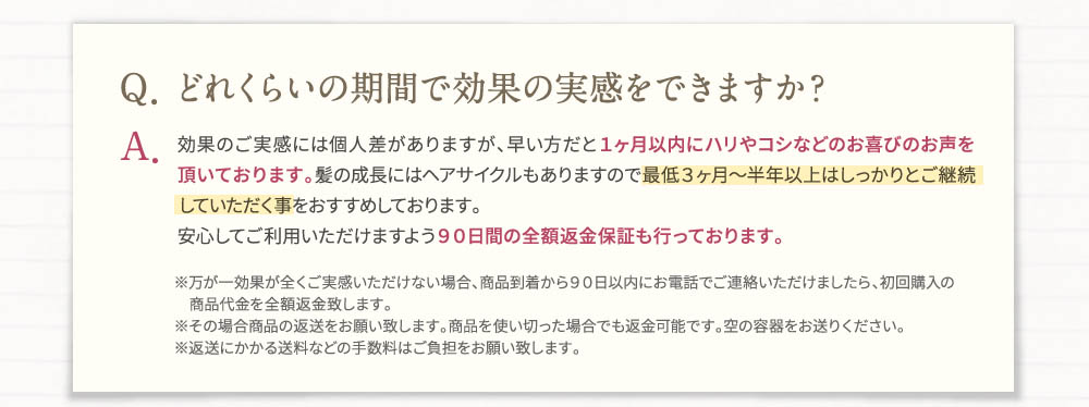 Q・どれくらいの機関で効果の実感をできますか？A・効果のご実感には個人差がありますが、早い方だと1ヶ月以内にハリやコシなどのお喜びのお声を頂いております。髪の成長にはヘアサイクルもありますので最低3ヶ月～半年以上はしっかりとご継続していただく事をおすすめしております。安心してご利用いただけますよう90日間の全額返金保証もおこなっております。