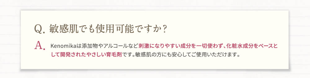 Q・敏感肌でも使用可能ですか？A・Kenomika(ケノミカ)は添加物やアルコールなど刺激になりやすい成分を一切使わず、化粧水成分をベースとして開発されたやさしい育毛剤です。敏感肌の方にも安心してご使用頂けます。