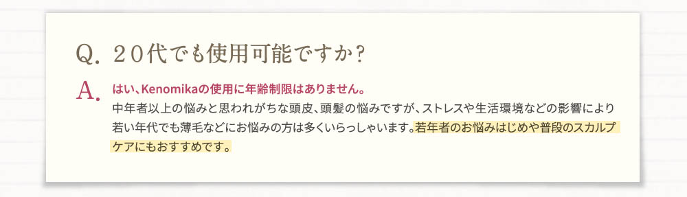 Q・20代でも使用可能ですか？A・はい、Kenomikaの使用に年齢制限はありません。中年者以上の悩みと思われがちな頭皮、頭髪の悩みですが、ストレスや生活環境などの影響により若い年代でも薄毛などにお悩みの方は多くいらっしゃいます。若年者のお悩みははじめや普段のスカルプケアにもおすすめです。