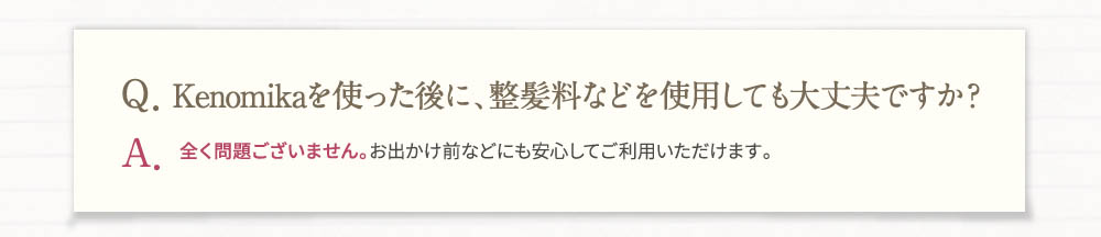 Q、Kenomikaを使った後に、整髪料などをしようしても大丈夫ですか？A、全く問題ございません。お出かけ前などにも安心してご利用いただけます。