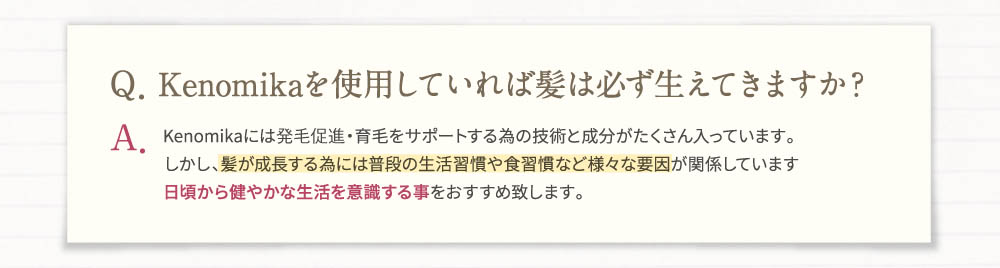 Q、Kenomikaを使用していれば髪は必ず生えてきますか？A、Kenomikaには発毛促進・育毛をサポートする為の技術と成分がたくさん入っています。日頃から健やかな生活を意識する事をおすすめいたします。