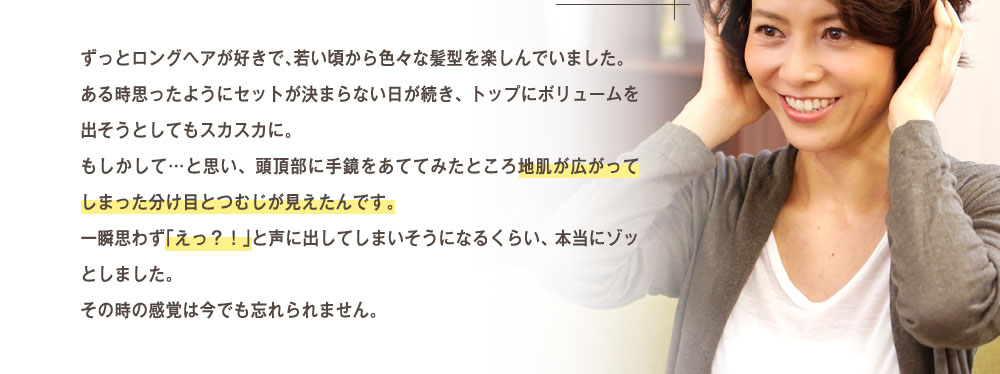 ずっとロングヘアが好きで、若いころから色々な髪形を楽しんでいました。ある時思ったようにセットが決まらない日が続き、トップにボリュームを出そうとしてもスカスカに。もしかして・・・と思い、頭頂部に手鏡を当ててみたところ地肌が広がってしまった分け目とつむじが見えたんです。一瞬思わず「えっ！」と声に出してしまいそうになるくらい、本当にゾッとしました。その時の感覚は今でも忘れられません。