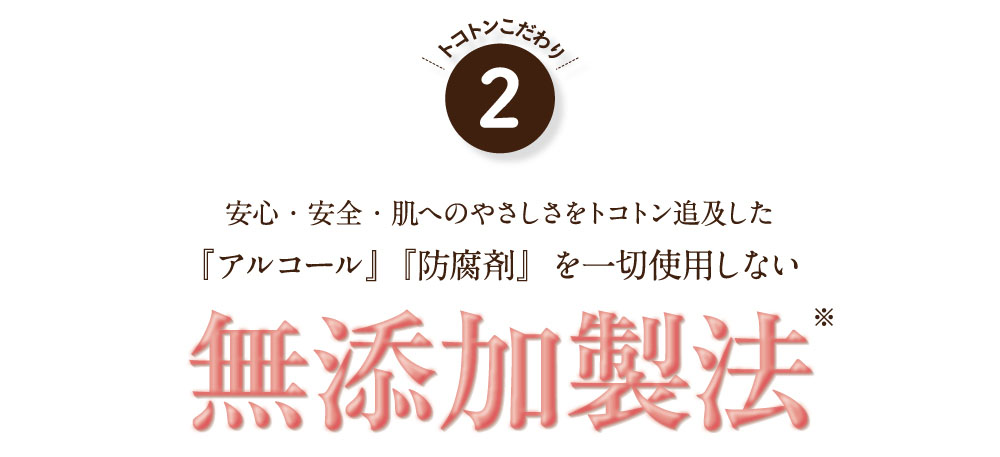 こだわり2、安心・安全・肌へのやさしさをトコトン追及した「アルコール」「防腐剤」を一切使用しない無添加製法