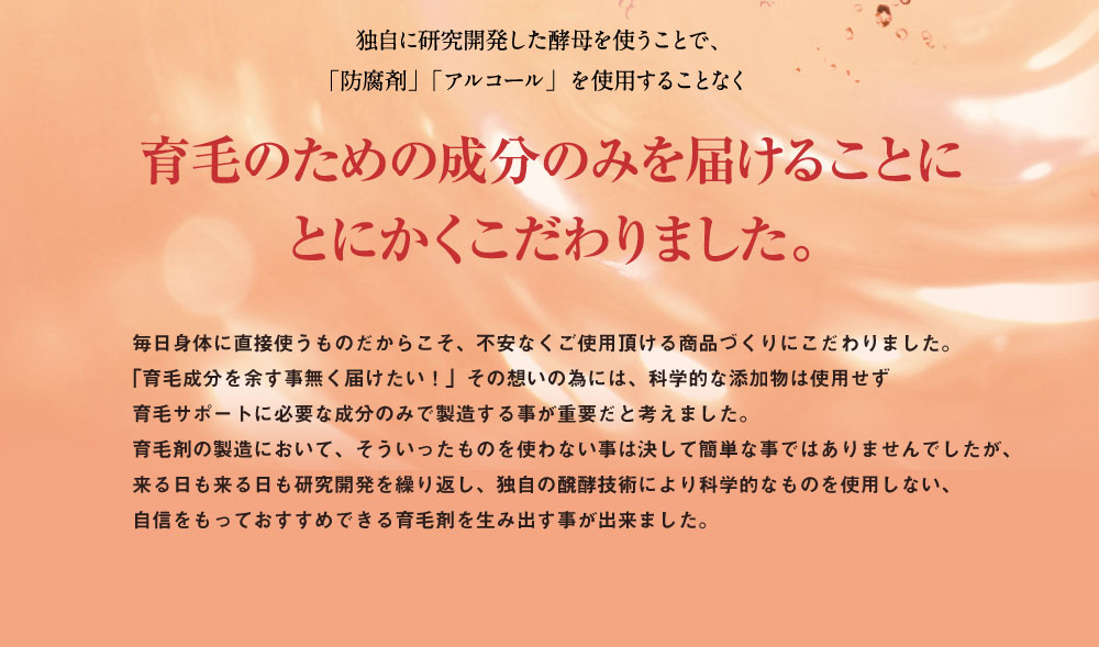 独自に研究開発した酵母を使う事で、「防腐剤」「アルコール」をしようすることなく。育毛のための成分のみを届ける事にとにかくこだわりました。