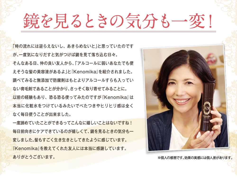 そんなある日仲のいい友人から「アルコールに弱いあなたでも使えそうな髪の美容液があるよ」と「Kenomika」を紹介されました。調べてみると無添加で防腐剤はもとよりアルコールすらも入っていない育毛剤である事がわかり早速取り寄せてみる事に。使ってみると本当に「Kenomika」は化粧水をつけているみたいでべたつきやヒリヒリ感は全くなく毎日使う事が出来ました。