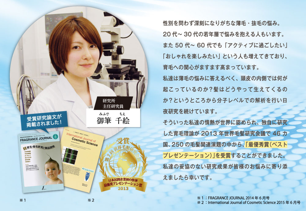 性別を問わず深刻になりがちな薄毛・抜毛の悩み。20代～30代の若年層で悩みを抱える人もいます。また、50代～60代でも「アクティブに過ごしたい」
        オシャレを楽しみたい」という人も増えてきており、育毛への関心がますます高まっています。私たちは薄毛の悩みに答えるべく、頭皮の内側では何が起こっているのか？髪はどうやって生えてくるのか？というところから分子レベルでの解析を行い日夜研究を続けています。そういった私たちの情熱が世界に認められ、独自に研究した育毛理論が2013年世界毛髪研究会議で46ヵ国、250の毛髪関連演題の中から「最優秀賞」を受賞する事が出来ました。