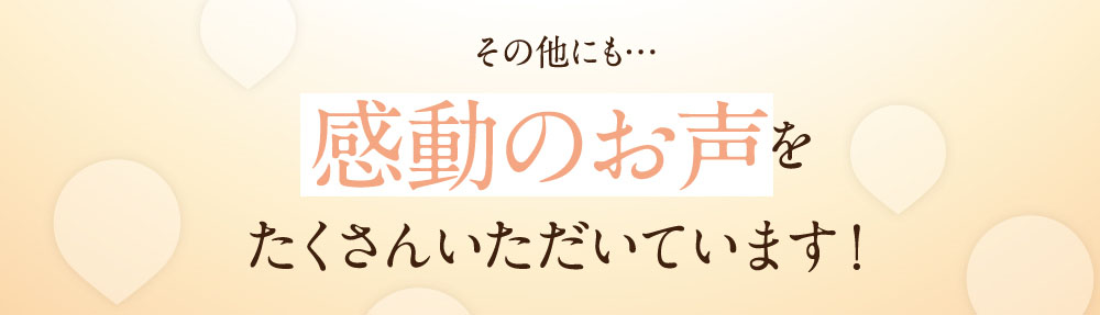 その他にも…感動のお声をたくさんいただいています！