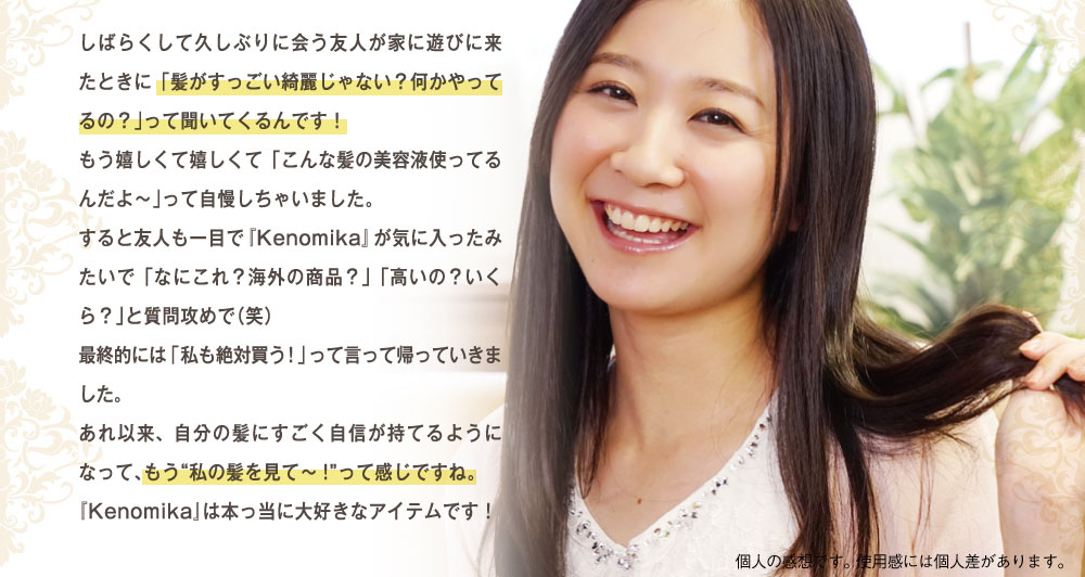 しばらくして久しぶりに会う友人が遊びに来た時に「髪がすっごい綺麗じゃない？何かやってるの？」って聞いてくるんです！もう擦れしくて「こんな髪の美容液使ってるんだよ～」って自慢しちゃいました。すると友人も一目で「Kenomika」が気に入ったみたいで「なにこれ？海外の商品？」「高いの？いくら？」と質問攻めで。最終的には「私も絶対買う！」って言って帰って行きました。あれ以来自分の髪にすごく自信が持てるようになって、もう私の髪をみてって感じです。「Kenomika」は本当に大好きなアイテムです。