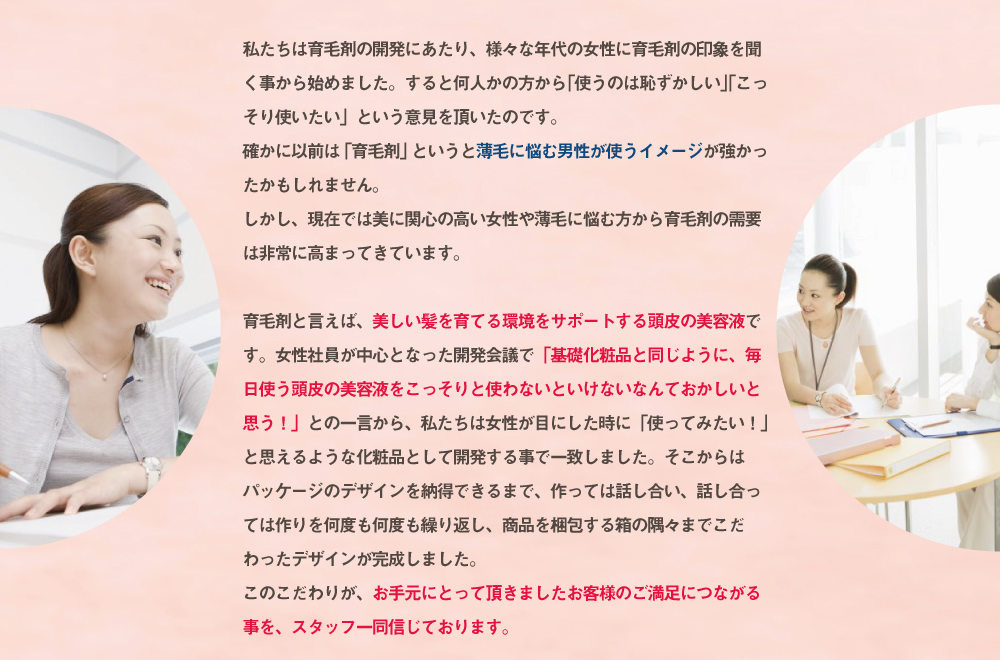 私たちは育毛剤の開発にあたり、様々な年代の女性に育毛剤の印象を聞く事から始めました。すると「育毛剤を使うのは恥ずかしい」との意見を頂いたのです。確かに以前は「育毛剤」というと薄毛に悩む男性が使うイメージが強かったかもしれません。しかし今では日に関心の高い女性や薄毛に悩むからの育毛剤の需要は非常に高まってきています。育毛剤は言わば頭皮の美容液。基礎化粧品と同じように、毎日使う頭皮の美容液をコッソリ使わないといけないなんておかしいと思う」との一言から、私たちは女性が目にした時に使ってみたいと思えるような化粧品として開発する事で一致しました。そして隅々にまでこだわったKenomikaのデザインが出来ました。