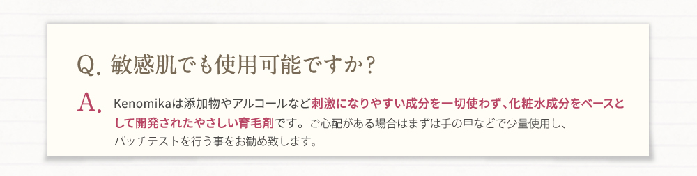 Q、敏感肌でも使用可能ですか？A、Kenomikaは添加物やアルコールなど刺激になりやすい成分を一切使わず、化粧水成分をベースとして開発されたやさしい育毛剤です。