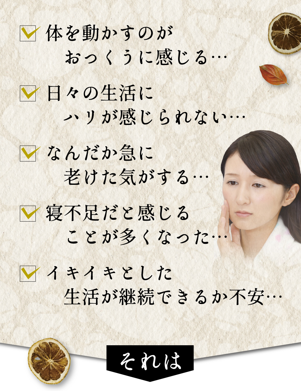 体を動かすのがおっくに感じる、日々の生活にハリが感じられない、なんだか急に老けた気がする、寝不足だと感じる事が多くなった、イキイキとした生活が継続できるか不安