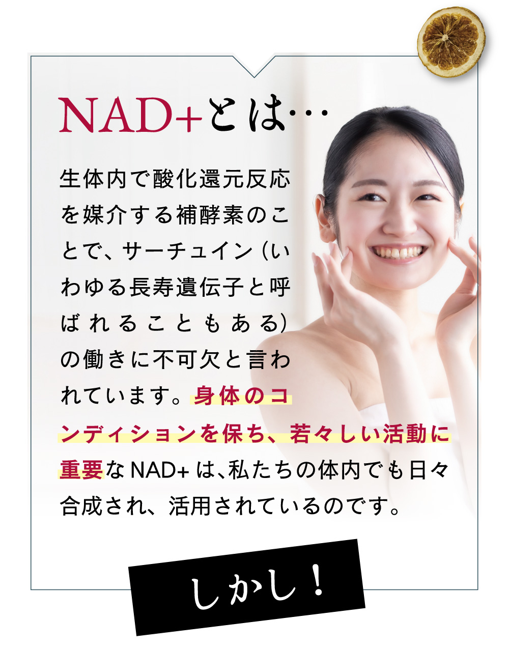 NAD＋とは生体内で酸化還元反応を媒介する補酵素の事で、サーチュイン(いわゆる長寿遺伝子と呼ばれることもある）の働きに不可欠と言われています。身体のこんでぃんを保ち、若々しい活動に重要なNAD＋は、渡下氏の体内でも日々合成され、活用されているのです。しかし