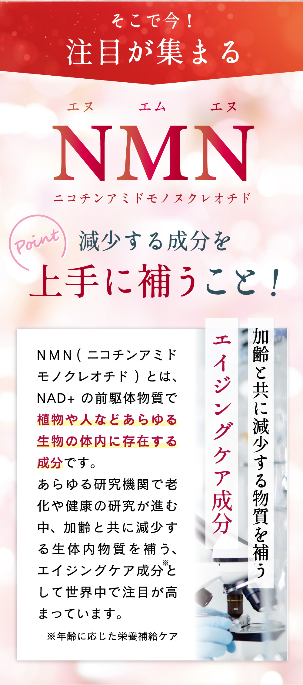 そこで今注目が集まるNMNニコチンアミドモノヌクレオチド。減少する成分を上手に補うこと！NMNとはNADの前駆体物質で植物や人などあらゆる生物の体内に存在する成分です。加齢で減っていく成分を補うエイジングケア成分として注目が高まっています。