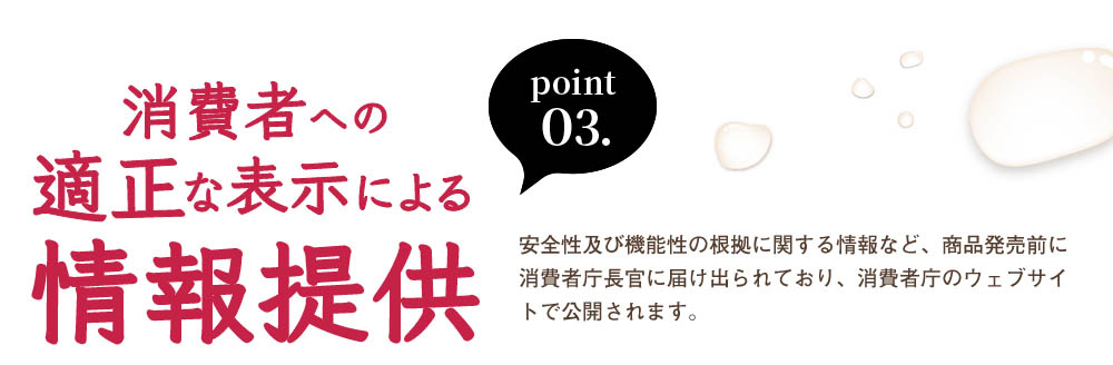 point03、消費者への適正な表示による情報提供。安全性及び機能性の根拠に関する情報など、商品発売前に消費者庁長官に届け出られており、消費者庁のウェブサイトで公開されます。