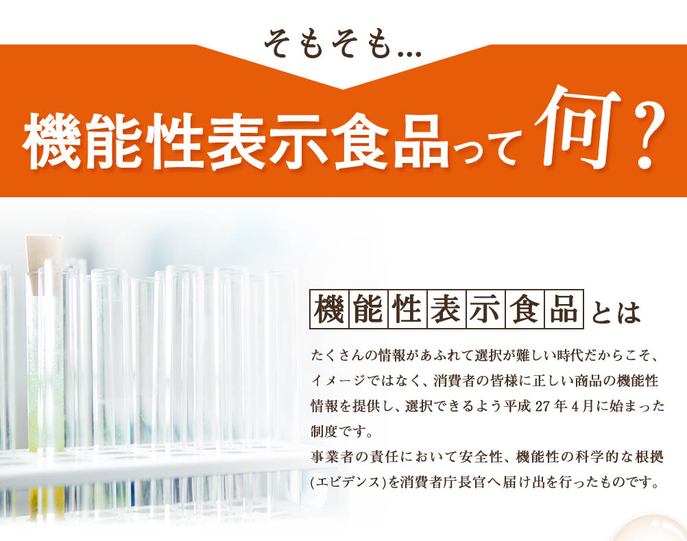 機能性表示食品とはたくさんの情報があふれて選択が難しい時代だからこそ、イメージではなく消費者の皆様に正しい商品の機能性情報を提供し、選択できるよう平成27年4月に始まった制度です。事業者の責任において安全性、機能性の科学的な根拠(エビデンス)を消費者庁長官へ届け出を行ったものです。