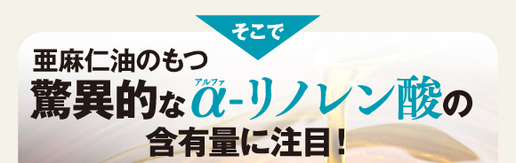 そこで亜麻仁油のもつ驚異的なα-リノレン酸の含有量に注目！