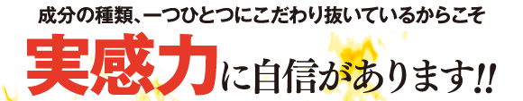 成分の種類、一つひとつにこだわりぬいているからこそ実感力に自信があります。