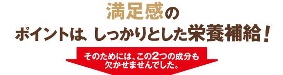 満足のポイントは、しっかりとした栄養補給！そのためには、この2つの成分も欠かせませんでした。