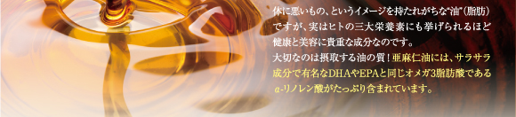 体に悪いもの、というイメージを持たれがちな油(脂肪)ですが、実は人の三大栄養素にもあげられるほど健康と美容には貴重な成分なのです。大切なのは摂取する油の質！亜麻仁油は、サラサラ成分で有名なDHAやEPAと同じオメガ3脂肪酸であるα―リノレン酸がたっぷり含まれています。