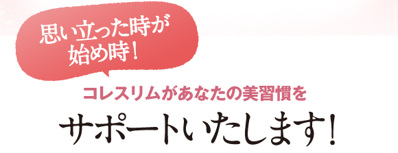 思いたった時が始め時！コレスリムプラスがあなたの美習慣をサポートいたします！