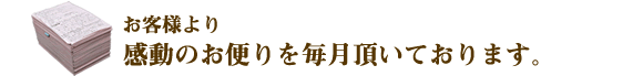 お客様より感動のお便りを毎月頂いております。
