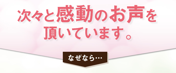 次々と感動のお声を頂いています。なぜなら
