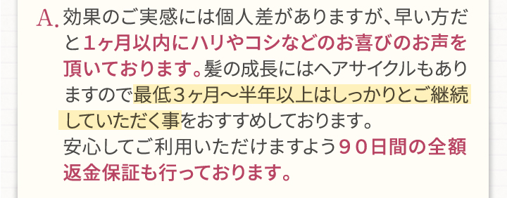 A.効果のご実感には個人差がありますが、早い方だと1ヶ月以内にハリやコシなどのお喜びのお声を頂いております。髪の成長にはヘアサイクルもありますので最低3ヶ月～半年以上はしっかりとご継続していただく事をおすすめしております。安心してご利用頂けますよう90日間の全額返金保証も行っております。