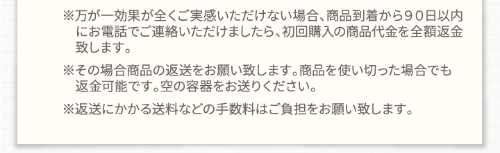 ※万が一効果が全くご実感頂けない場合、商品到着から90日以内にお電話でご連絡いただけましたら、初回購入の商品代金を全額返金致します。