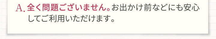 A.全く問題ございません。お出かけ前などにも安心してご利用いただけます。