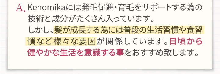 A.Kenomikaケノミカには発毛・育毛をサポートする為の技術と成分がたくさん入っています。しかし、髪が成長する為には普段の生活習慣や食習慣など様々な要因が関係しています。日頃から健やかな生活を意識する事をおすすめいたします。