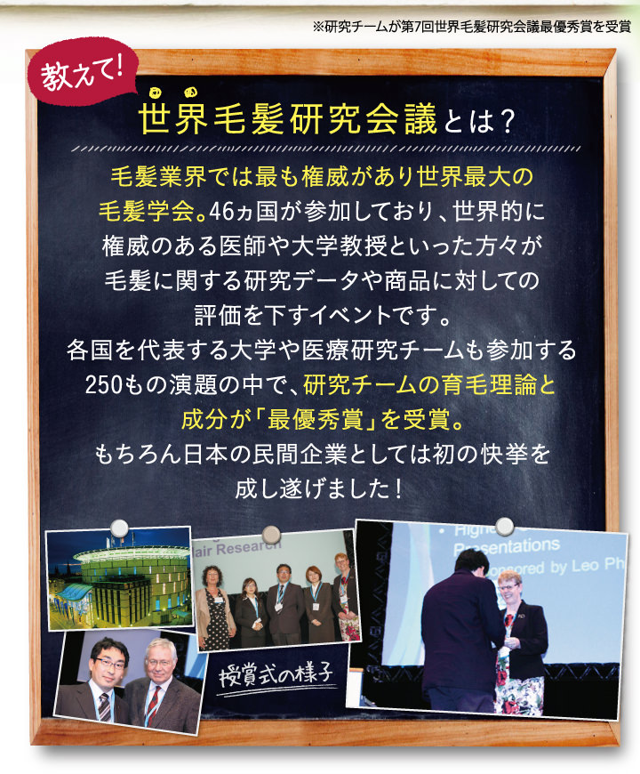 教えて！世界毛髪研究会議とは？毛髪業界では最も権威があり世界最大の毛髪学会。46ヵ国が参加しており、世界的に権威のある医師や大学教授といった方々が毛髪に関する研究データや商品委対しての評価を下すイベントです。各国を代表する大学や医療研究チームも参加する250もの演題の中で、研究チームの育毛理論と成分が「最優秀賞」を受賞。もちろん日本の民間企業としては初の快挙を成し遂げました！
