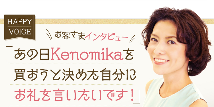 お客様インタビュー。「あの日Kenomikaを買おうと北目自分にお礼を言いたいです！」