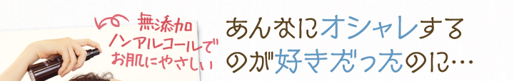 無添加ノンアルコールで肌にやさしい。あんなにオシャレするのが好きだったのに・・・