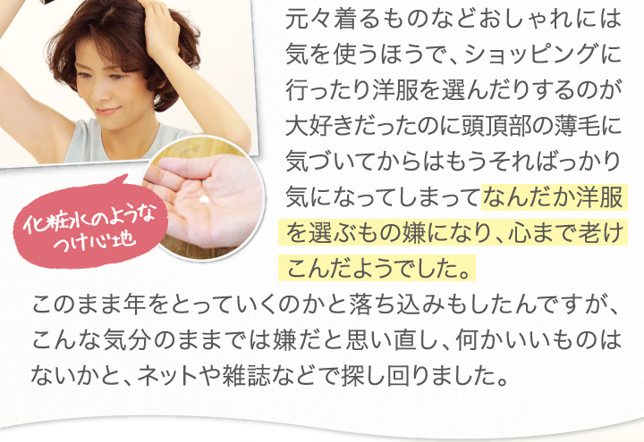 元々着るものなどおしゃれには気を遣うほうで、ショッピングに行ったり洋服を選んだりするのが大好きだったのに頭頂部の薄毛に気づいてからはもうそればっかり気になってしまってなんだか洋服を選ぶもの嫌になり、心まで老け込んだようでした。このまま年を取っていくのかと落ち込みもしたんですが、こんな気分のままでは嫌だと思いなおし、何かいいものはないかと、ネットや雑誌などで探し回りました。
